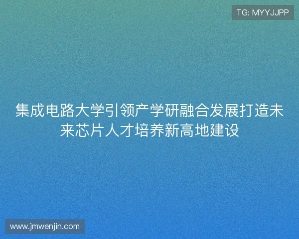 集成电路大学引领产学研融合发展打造未来芯片人才培养新高地建设